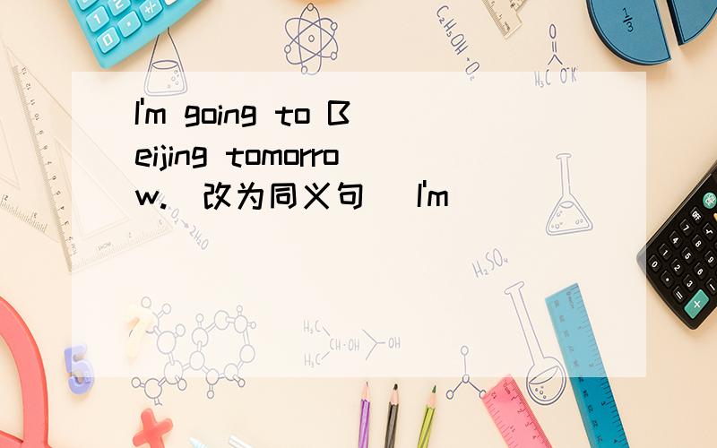 I'm going to Beijing tomorrow.(改为同义句） I'm __________ Beijing tomorrow.
