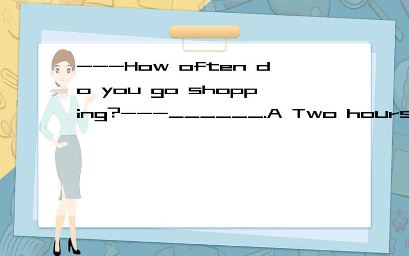 ---How often do you go shopping?---______.A Two hours B Once a month C Once D Today