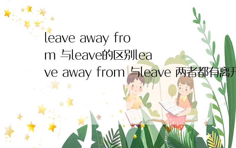 leave away from 与leave的区别leave away from 与leave 两者都有离开的意思,有什么区别吗?还有be away from与他们的区别.