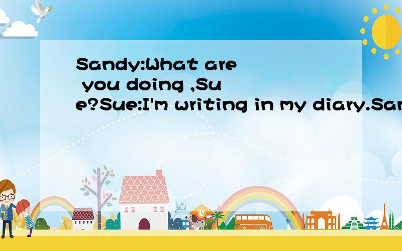 Sandy:What are you doing ,Sue?Sue:I'm writing in my diary.Sandy:Can I see it please?Sue:No,you can't!Sue:Where were we yesterday,Sandy?Sandy:We were at school.Sue:Where were we the day before yesterday?Sandy:We were at school.Sue:Go away,Sandy!Sandy: