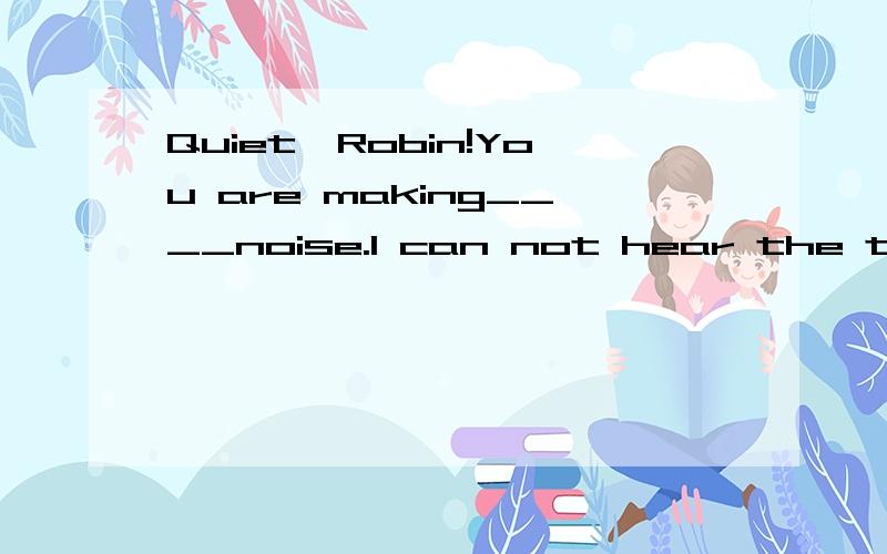 Quiet,Robin!You are making____noise.I can not hear the teletision.