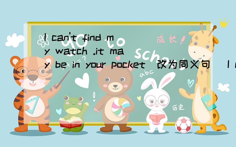 I can't find my watch .it may be in your pocket(改为同义句) I cang't find my watch ._____it_____inI can't find my watch .it may be in your pocket(改为同义句) I cang't find my watch ._____it_____in your pocket