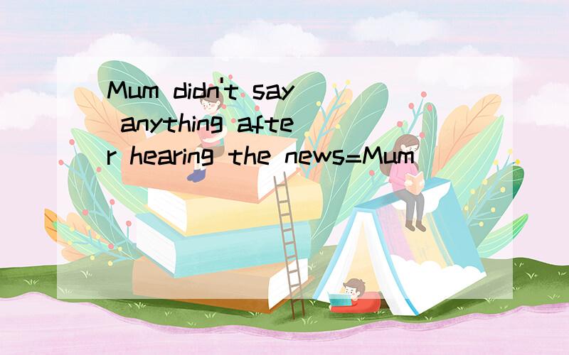 Mum didn't say anything after hearing the news=Mum ____ ________ after hearing the news