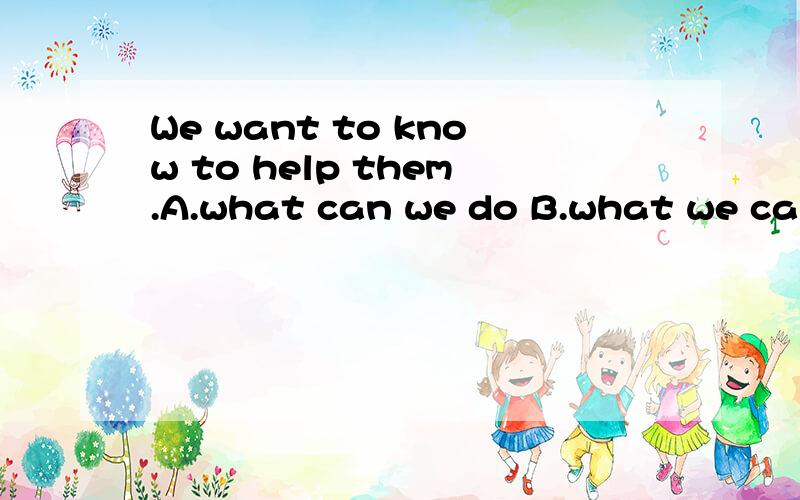 We want to know to help them.A.what can we do B.what we can do C.how can we do选哪个?