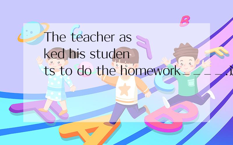 The teacher asked his students to do the homework____.选项是：A by themself B by them C in person D in persons选哪个