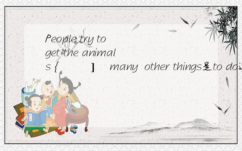 People try to get the animals {         ]    many  other things是to do还是to?