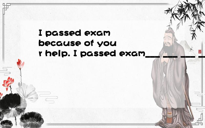 I passed exam because of your help. I passed exam___ ___ ___ ___ ___(短语)I passed exam___ ___ ___(短语）I couldn`t pass the exam___ ___ ___(短语）I passed exam___ ___ ___ ___(句子）是有四句，顶上问题还有一句。谢谢