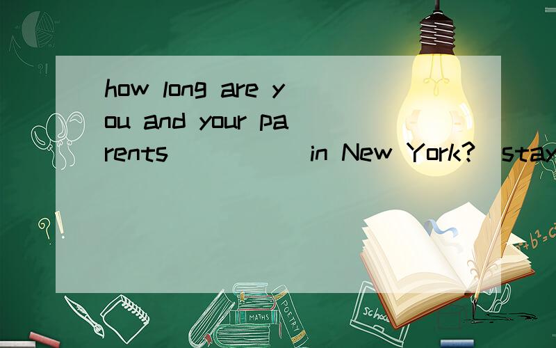 how long are you and your parents_____ in New York?(stay)怎么填