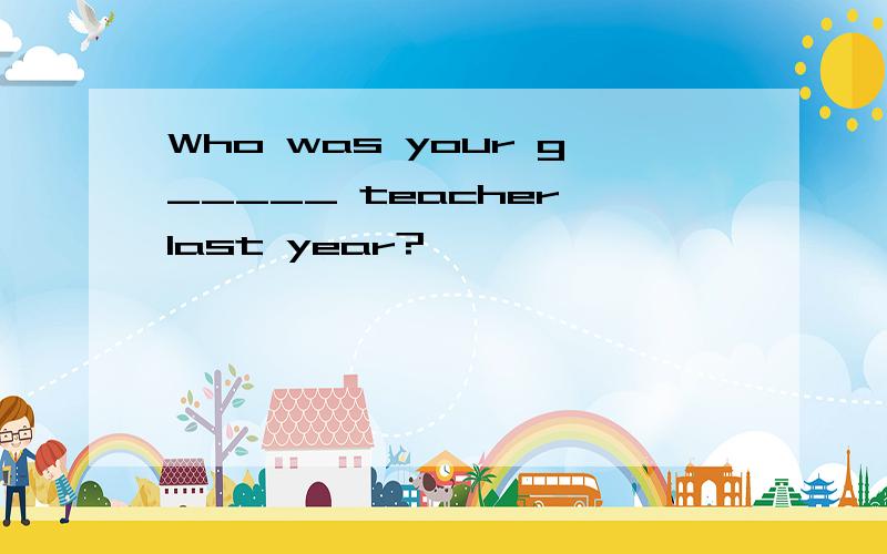 Who was your g_____ teacher last year?