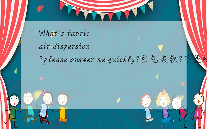 What's fabric air dispersion?please answer me quickly?空气柔软?不是吧 fabric air dispersion