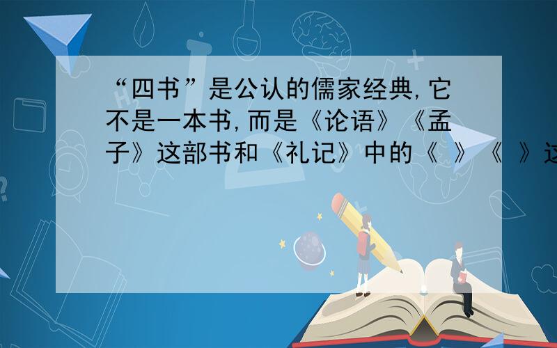 “四书”是公认的儒家经典,它不是一本书,而是《论语》《孟子》这部书和《礼记》中的《 》《 》这两文章的统称.