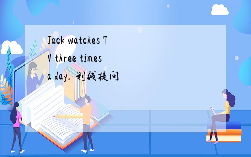 Jack watches TV three times a day. 划线提问