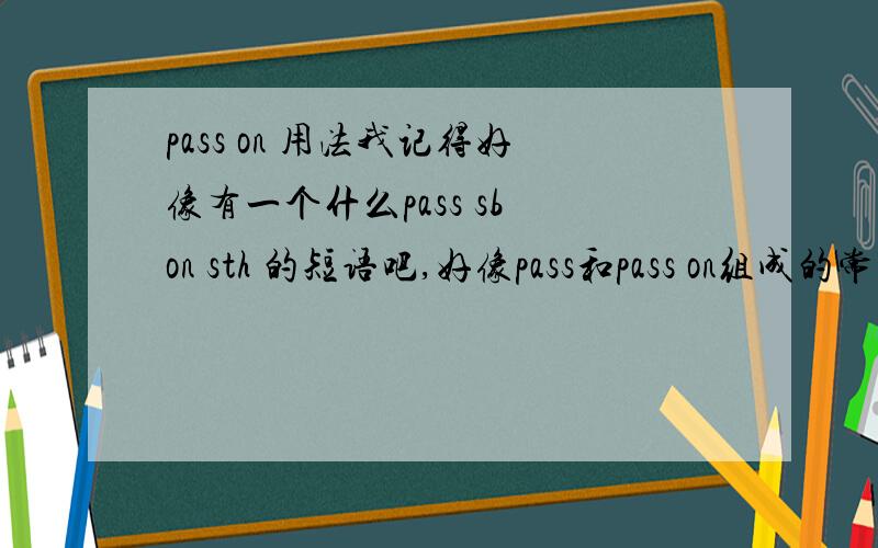 pass on 用法我记得好像有一个什么pass sb on sth 的短语吧,好像pass和pass on组成的常用短语有4个啦,