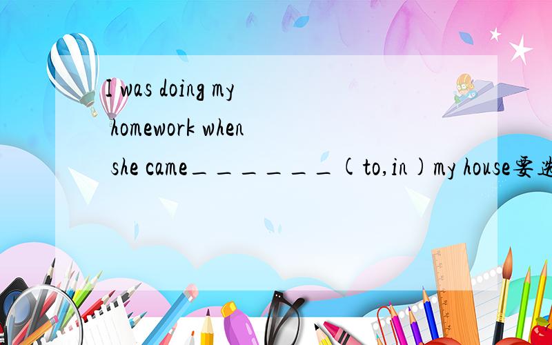 I was doing my homework when she came______(to,in)my house要选哪个