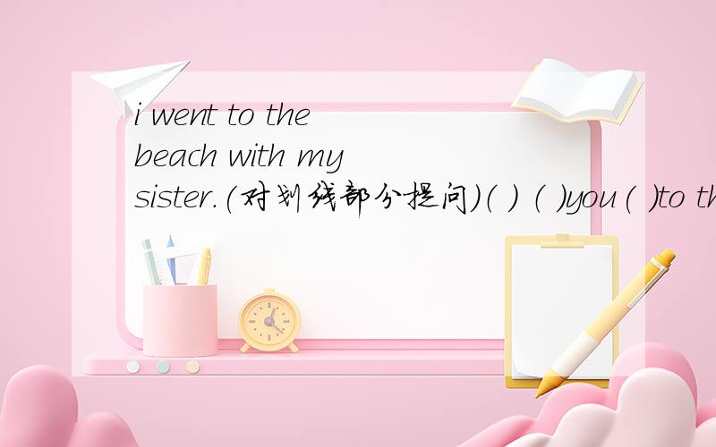 i went to the beach with my sister.(对划线部分提问）（ ） （ ）you( )to the beach(