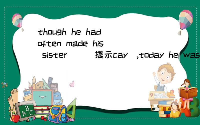 though he had often made his sister()(提示cay）,today he was made ()(提示cry)by his sister