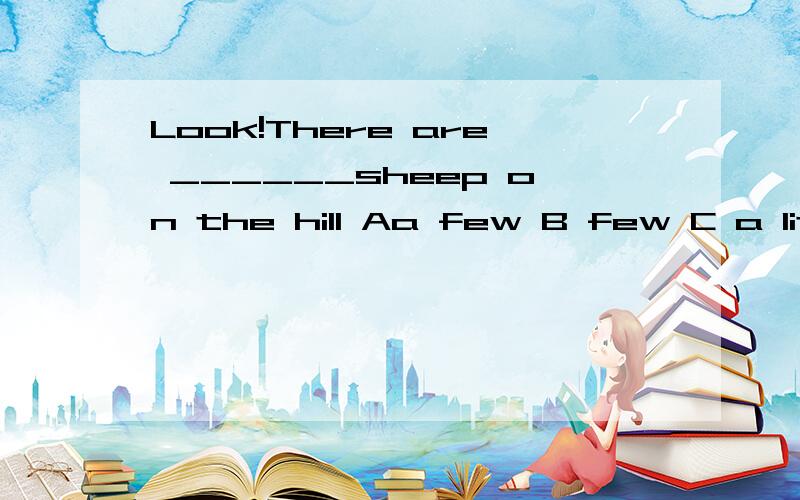 Look!There are ______sheep on the hill Aa few B few C a little D little 哪个大侠会?heip me!