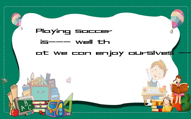 Playing soccer is--- well that we can enjoy ourslves --是so 还是quite