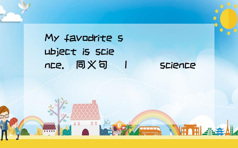 My favodrite subject is science.(同义句） I( ) science ( )