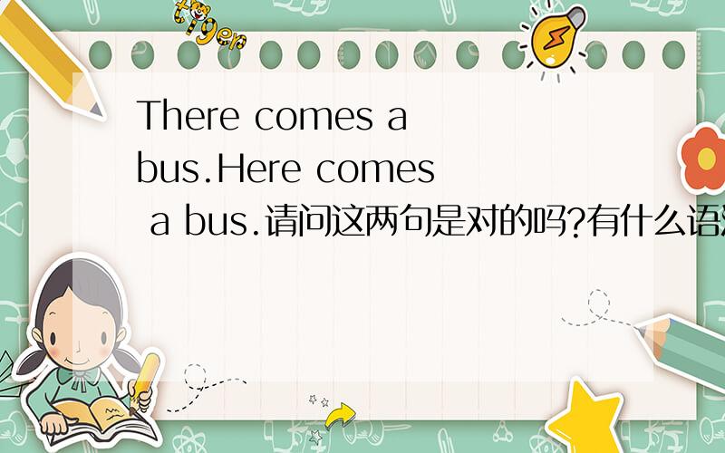 There comes a bus.Here comes a bus.请问这两句是对的吗?有什么语法呢?
