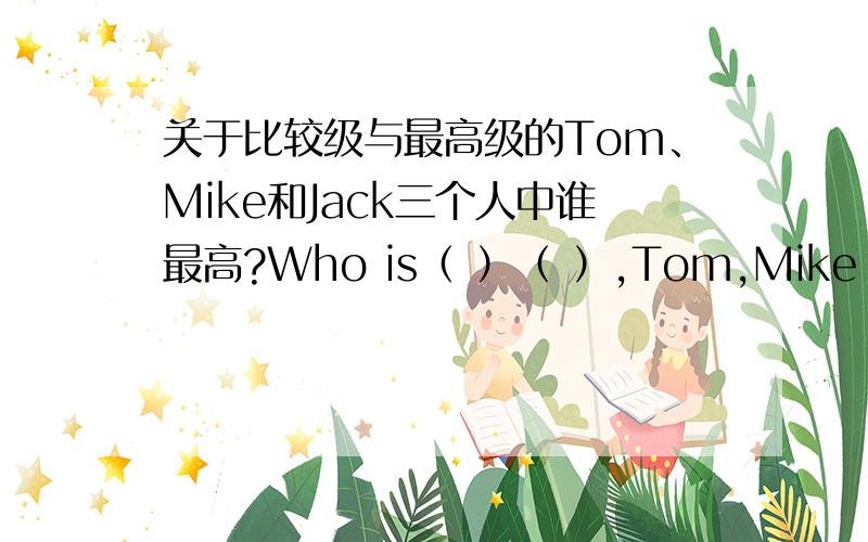 关于比较级与最高级的Tom、Mike和Jack三个人中谁最高?Who is（ ）（ ）,Tom,Mike（ ）Jack?