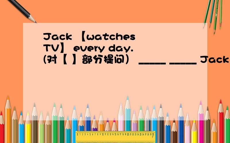 Jack 【watches TV】 every day.(对【 】部分提问） _____ _____ Jack _____every day?