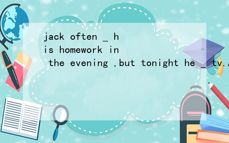 jack often _ his homework in the evening ,but tonight he _ tv.A does watches B is doing C will dowatches D does will watches