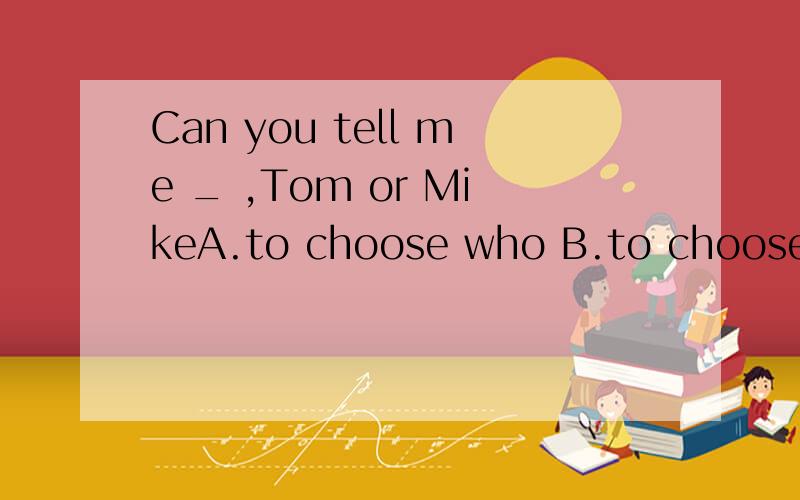 Can you tell me _ ,Tom or MikeA.to choose who B.to choose whom C.who choose D.whom to choose