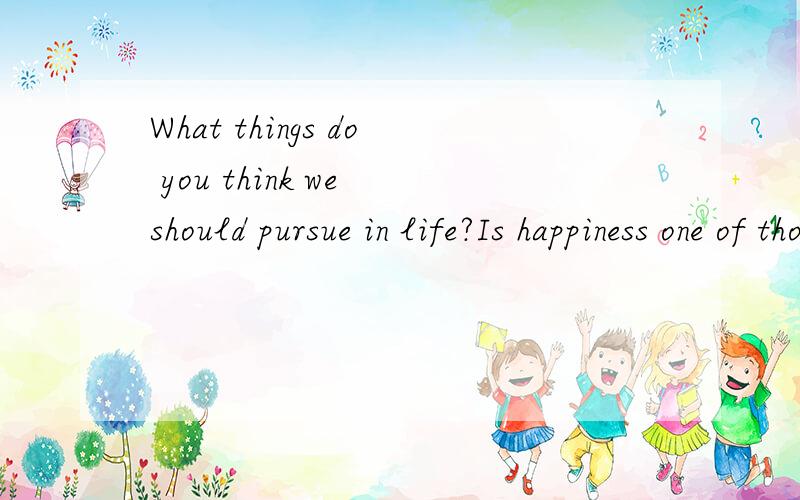 What things do you think we should pursue in life?Is happiness one of those things?Why/why not?-----》》》我不是要翻译啊!这是一个英文问题!就是说,用英文来回答这个英文问题!白痴~