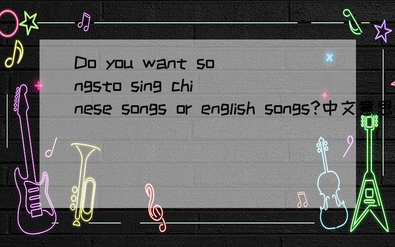 Do you want songsto sing chinese songs or english songs?中文意思or的意思是什么?