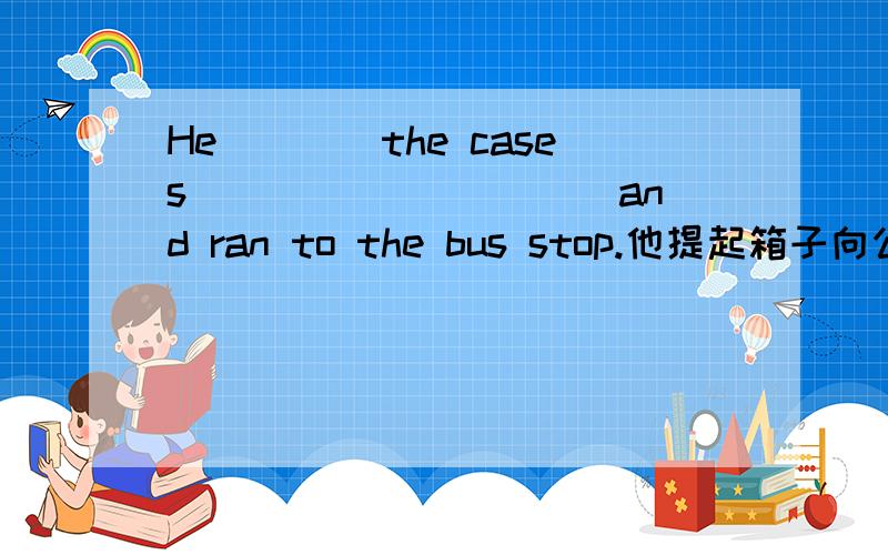 He____the cases __________and ran to the bus stop.他提起箱子向公交跑了过去