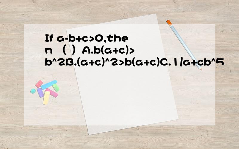 If a-b+c>0,then （ ）A.b(a+c)>b^2B.(a+c)^2>b(a+c)C.1/a+cb^5