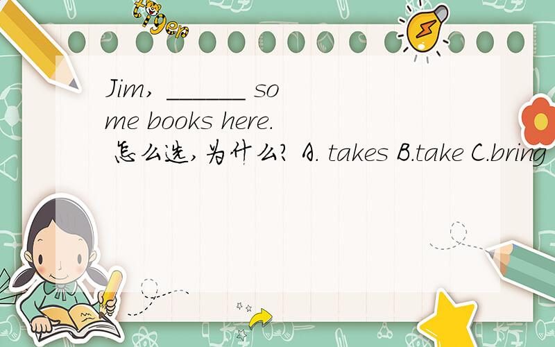 Jim, ______ some books here. 怎么选,为什么? A. takes B.take C.bring D.brings