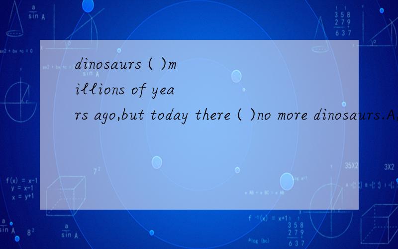 dinosaurs ( )millions of years ago,but today there ( )no more dinosaurs.A,lived,was    B,lived,were  C,lived,are   D,live,is