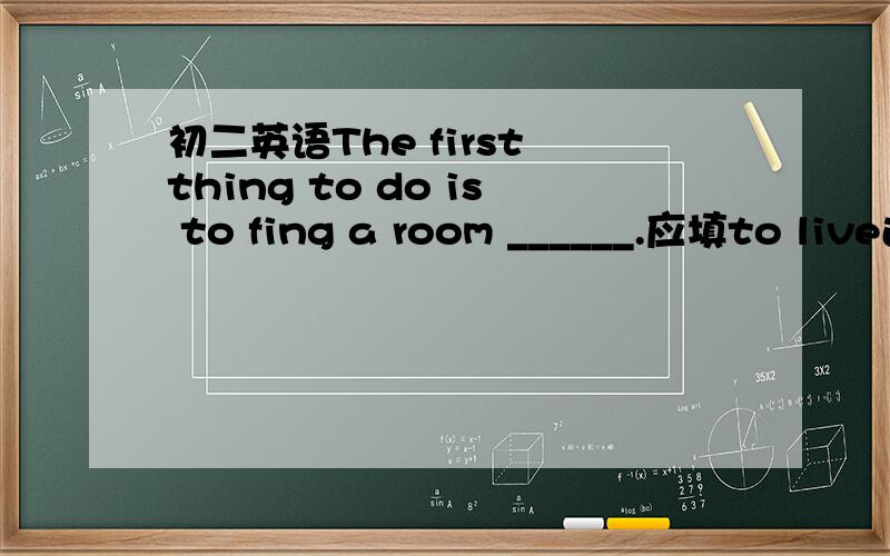 初二英语The first thing to do is to fing a room ______.应填to live还是to live in?为什么?