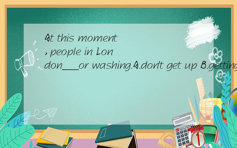 At this moment,people in London___or washing.A.don't get up B.getting up C.aren't getting up D.are get up