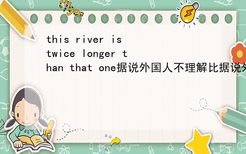 this river is twice longer than that one据说外国人不理解比据说外国人不理解中国的比•大几倍·只有是几倍的说法.这条河是那条河的三倍到底怎么用比较级说.我看网上也很乱.有权威的吗?