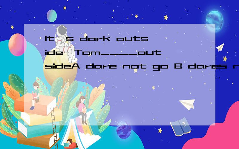 It's dark outside,Tom____outsideA dare not go B dares not goC dare not to goD dares not to go