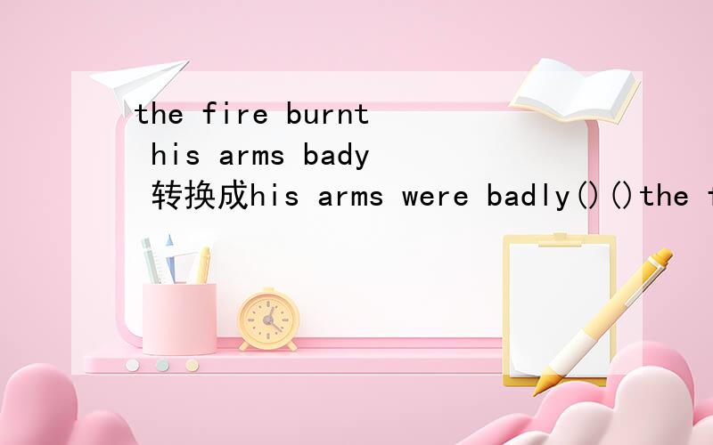 the fire burnt his arms bady 转换成his arms were badly()()the fire