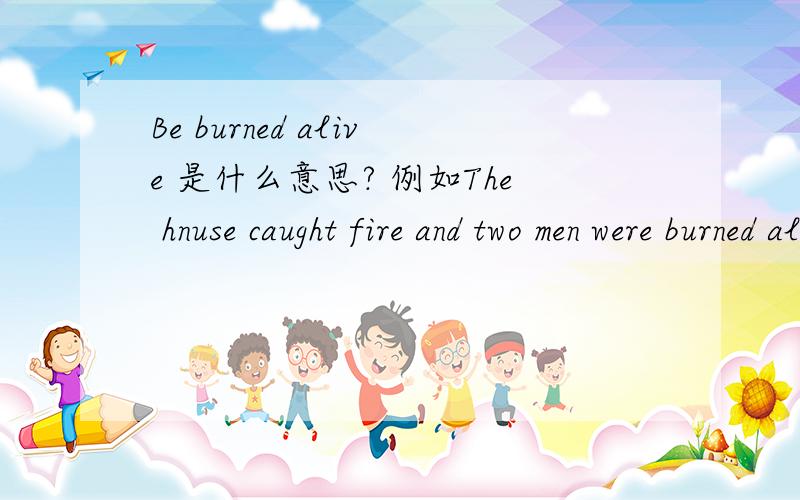 Be burned alive 是什么意思? 例如The hnuse caught fire and two men were burned alive.呃上面那个是house手机打快了