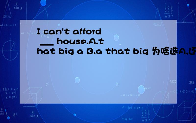 I can't afford ___ house.A.that big a B.a that big 为啥选A,还有有没有it's that big的用法