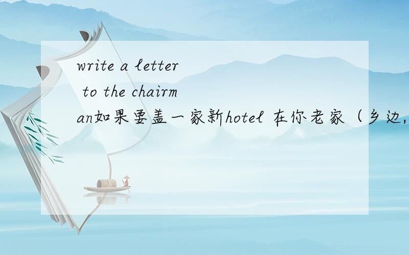 write a letter to the chairman如果要盖一家新hotel 在你老家（乡边,可建旅游）的附近,你觉的怎么样,发表一下意见（什么好处,有什么坏处） 还有自己的想法.大概（130…180）英文字