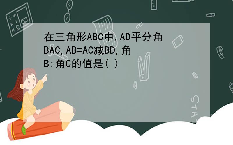 在三角形ABC中,AD平分角BAC,AB=AC减BD,角B:角C的值是( )