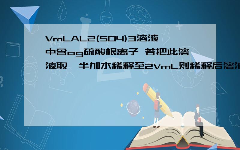 VmLAL2(SO4)3溶液中含ag硫酸根离子 若把此溶液取一半加水稀释至2VmL则稀释后溶液中铝离子的物质的量浓度是：
